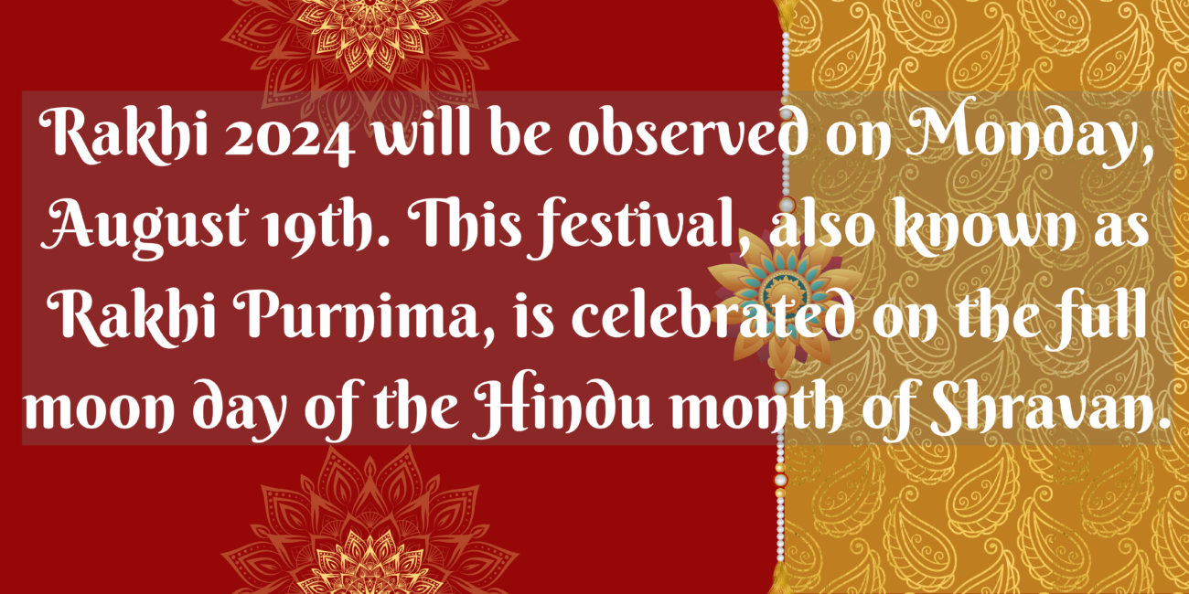 Rakhi 2024 will be observed on Monday, August 19th. This festival, also known as Rakhi Purnima, is celebrated on the full moon day of the Hindu month of Shravan.