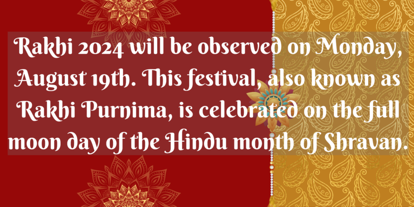 Rakhi 2024 will be observed on Monday, August 19th. This festival, also known as Rakhi Purnima, is celebrated on the full moon day of the Hindu month of Shravan.